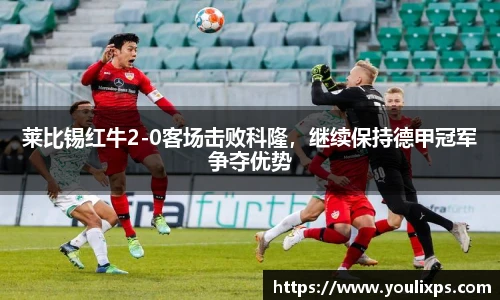 莱比锡红牛2-0客场击败科隆，继续保持德甲冠军争夺优势