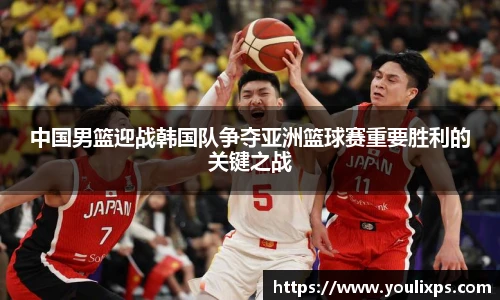 中国男篮迎战韩国队争夺亚洲篮球赛重要胜利的关键之战