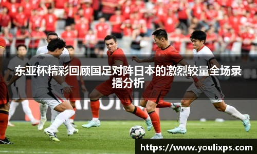 东亚杯精彩回顾国足对阵日本的激烈较量全场录播分析